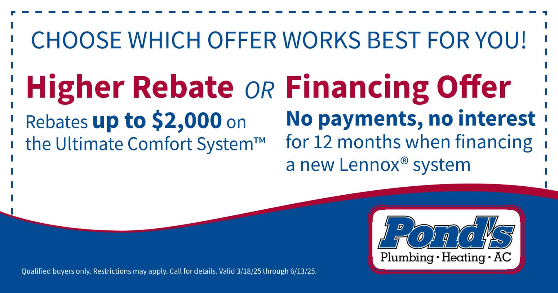 Choose what offer works best for you! Choose between a higher rebate of up to ,000 in savings on a new Ultimate Comfort System or No payments, No interest for 12 months when you finance a new Lennox system. Subject to approved credit. Restrictions may apply. Please call for details. Expires 6/13/2025