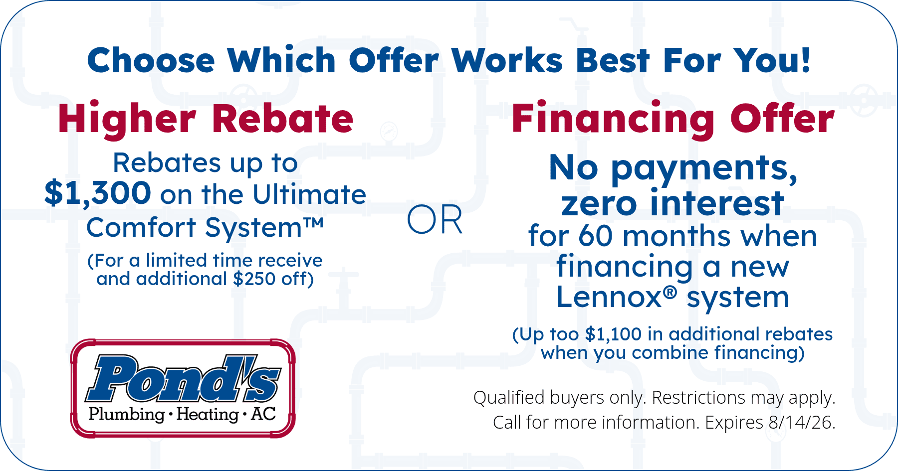 Choose what offer works best for you! Choose between a higher rebate OR Financing offer! Restrictions may apply. Call for more information.